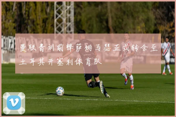 曼联青训前锋萨姆马瑟正式转会至土耳其开塞利体育队