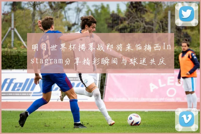 明日世界杯揭幕战即将来临梅西Instagram分享精彩瞬间与球迷共庆