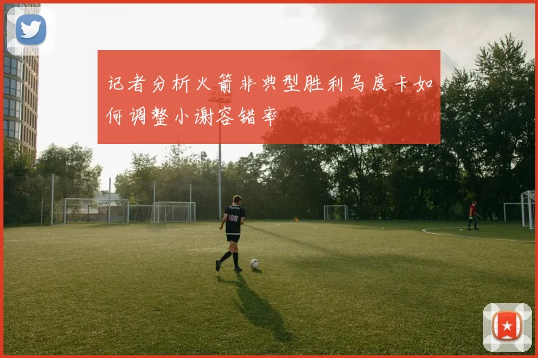 记者分析火箭非典型胜利乌度卡如何调整小谢容错率