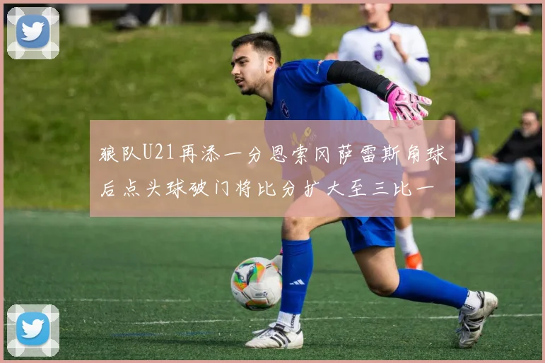 狼队U21再添一分恩索冈萨雷斯角球后点头球破门将比分扩大至三比一