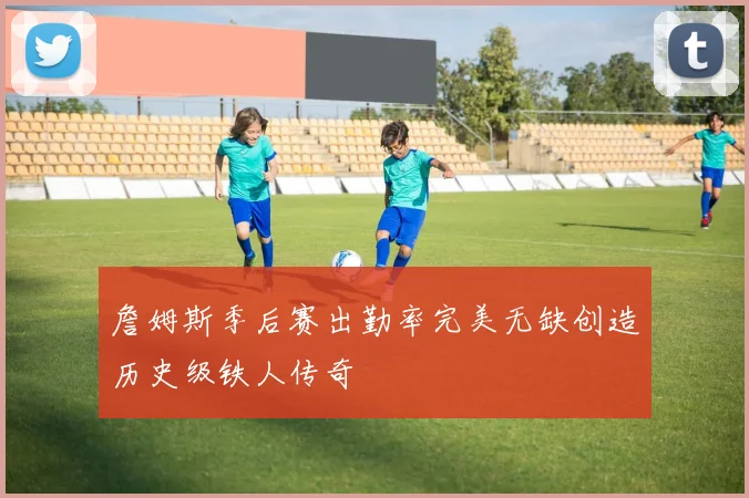 詹姆斯季后赛出勤率完美无缺创造历史级铁人传奇