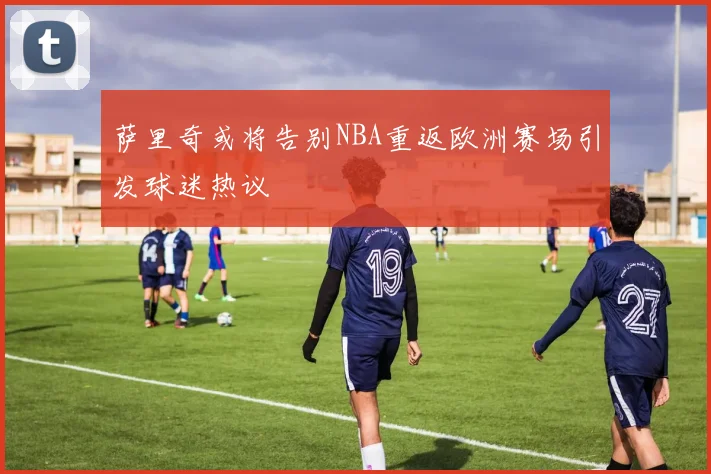 萨里奇或将告别NBA重返欧洲赛场引发球迷热议
