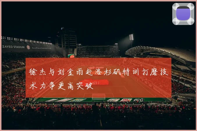 徐杰与刘金雨赴洛杉矶特训打磨技术力争更高突破