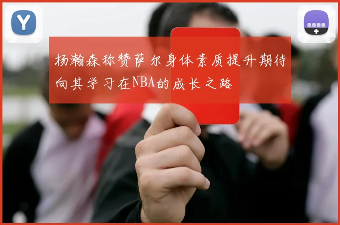 杨瀚森称赞萨尔身体素质提升期待向其学习在NBA的成长之路