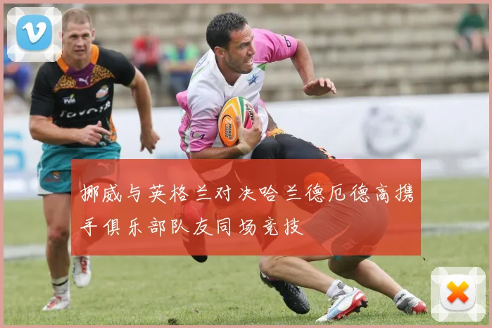 挪威与英格兰对决哈兰德厄德高携手俱乐部队友同场竞技