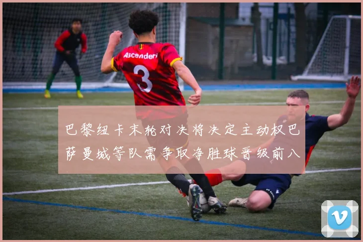 巴黎纽卡末轮对决将决定主动权巴萨曼城等队需争取净胜球晋级前八