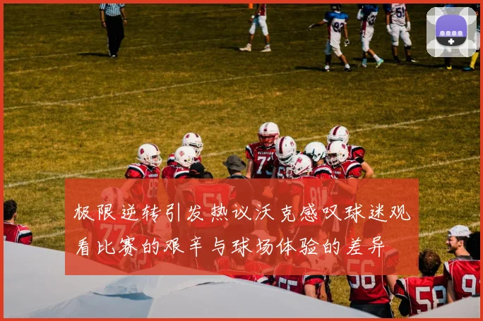 极限逆转引发热议沃克感叹球迷观看比赛的艰辛与球场体验的差异