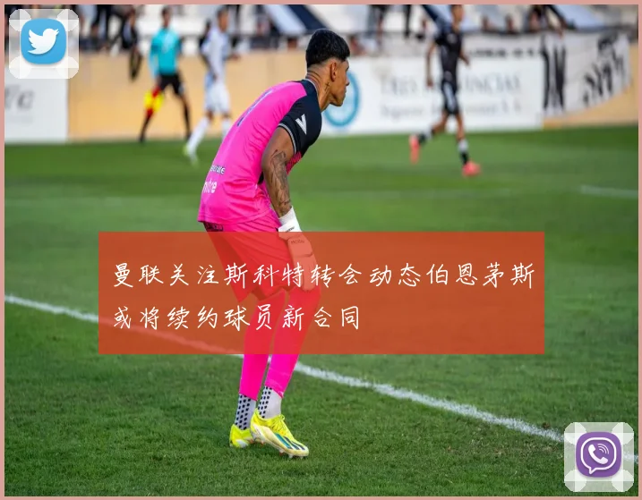 曼联关注斯科特转会动态伯恩茅斯或将续约球员新合同
