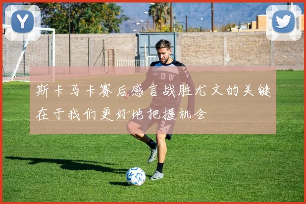 斯卡马卡赛后感言战胜尤文的关键在于我们更好地把握机会