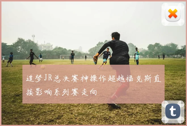 追梦JR总决赛神操作超越福克斯直接影响系列赛走向
