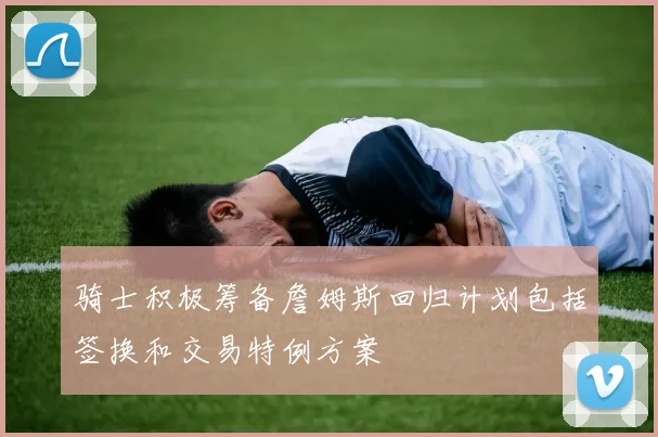 骑士积极筹备詹姆斯回归计划包括签换和交易特例方案